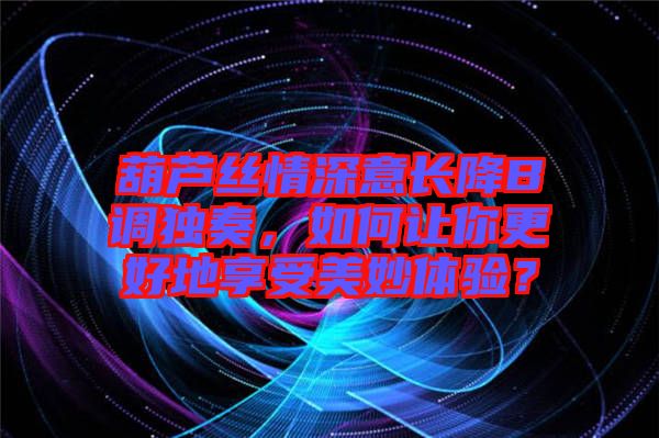 葫蘆絲情深意長降B調獨奏，如何讓你更好地享受美妙體驗？