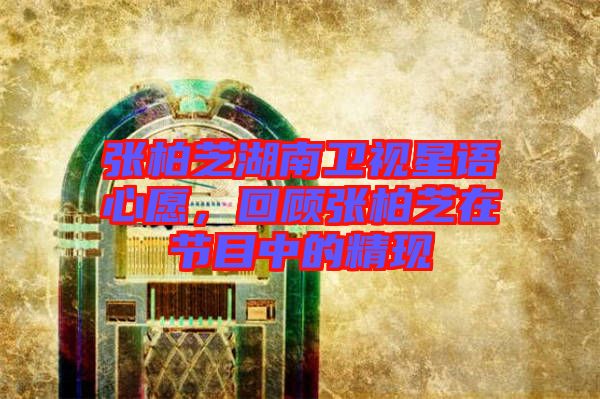 張柏芝湖南衛視星語心愿，回顧張柏芝在節目中的精現
