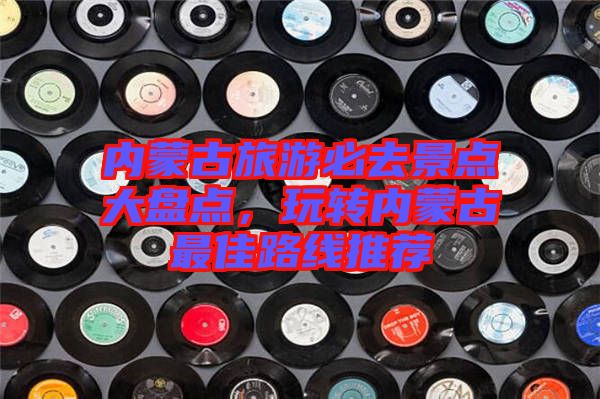 內蒙古旅游必去景點大盤點，玩轉內蒙古最佳路線推薦