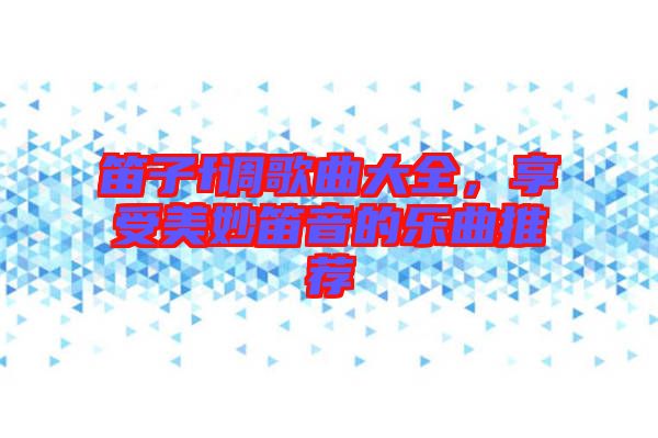 笛子f調歌曲大全，享受美妙笛音的樂曲推薦