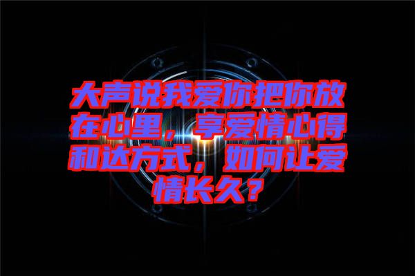 大聲說我愛你把你放在心里，享愛情心得和達(dá)方式，如何讓愛情長久？