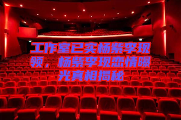 工作室已實楊紫李現領，楊紫李現戀情曝光真相揭秘