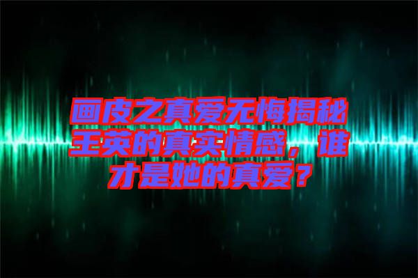 畫(huà)皮之真愛(ài)無(wú)悔揭秘王英的真實(shí)情感，誰(shuí)才是她的真愛(ài)？