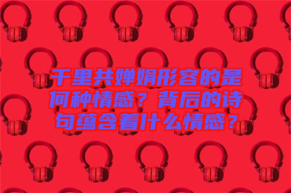 千里共嬋娟形容的是何種情感？背后的詩句蘊(yùn)含著什么情感？