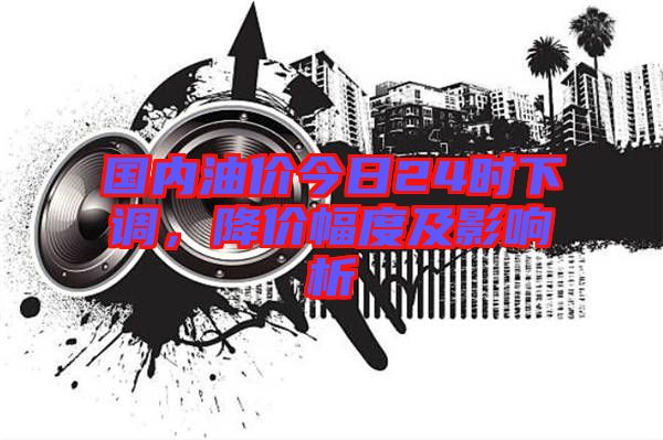 國(guó)內(nèi)油價(jià)今日24時(shí)下調(diào)，降價(jià)幅度及影響析
