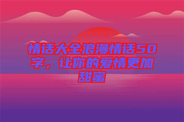 情話大全浪漫情話50字，讓你的愛情更加甜蜜