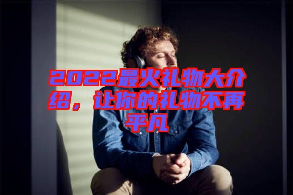2022最火禮物大介紹，讓你的禮物不再平凡