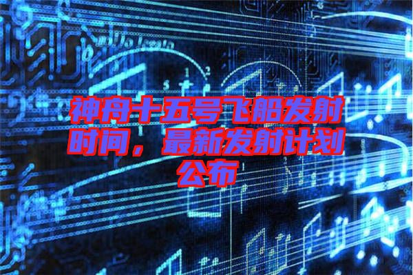 神舟十五號飛船發射時間，最新發射計劃公布