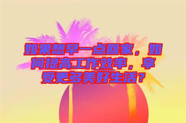 如果想早一點回家，如何提高工作效率，享受更多美好生活？
