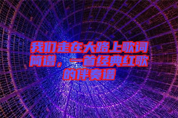 我們走在大路上歌詞簡譜，一首經典紅歌的伴奏譜
