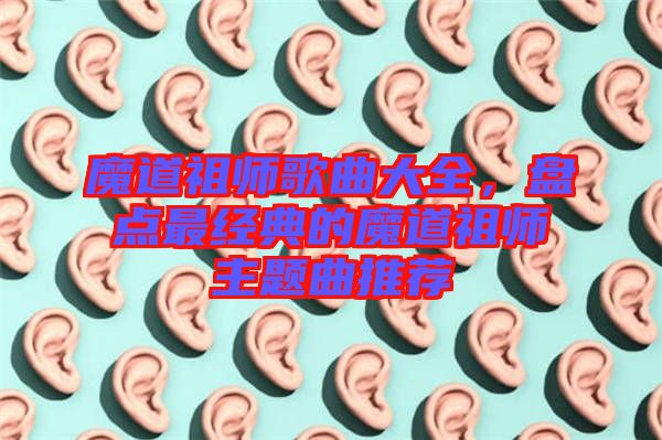 魔道祖師歌曲大全，盤點最經典的魔道祖師主題曲推薦