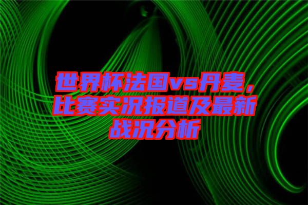 世界杯法國vs丹麥，比賽實(shí)況報道及最新戰(zhàn)況分析