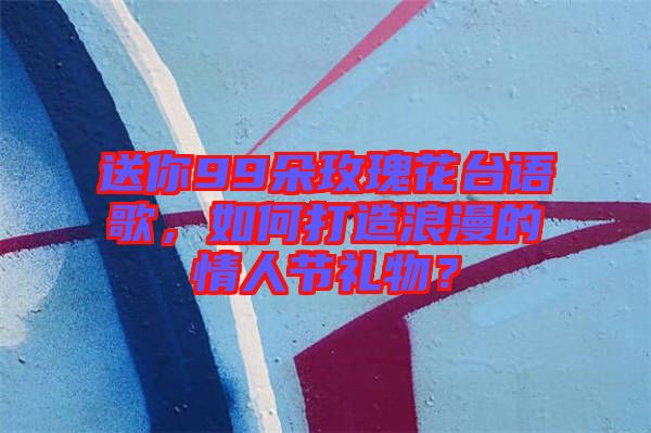 送你99朵玫瑰花臺語歌，如何打造浪漫的情人節禮物？