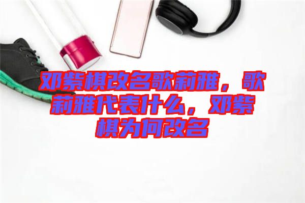鄧紫棋改名歌莉雅，歌莉雅代表什么，鄧紫棋為何改名
