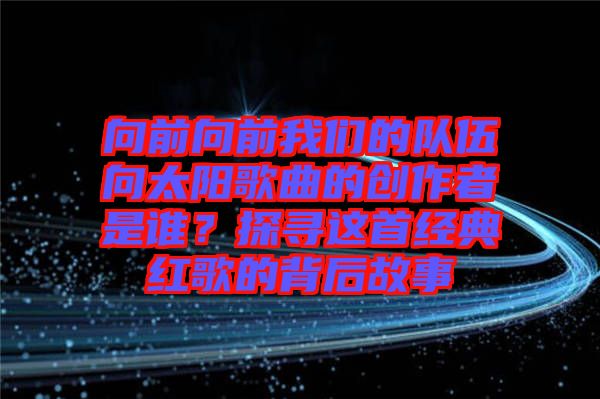 向前向前我們的隊(duì)伍向太陽歌曲的創(chuàng)作者是誰？探尋這首經(jīng)典紅歌的背后故事