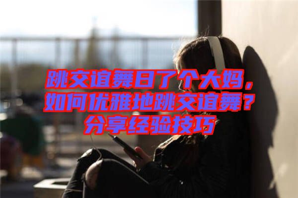 跳交誼舞日了個大媽，如何優(yōu)雅地跳交誼舞？分享經(jīng)驗(yàn)技巧
