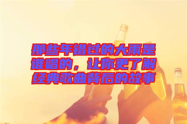 那些年錯過的大雨是誰唱的，讓你更了解經典歌曲背后的故事