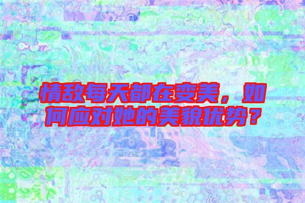 情敵每天都在變美，如何應對她的美貌優勢？