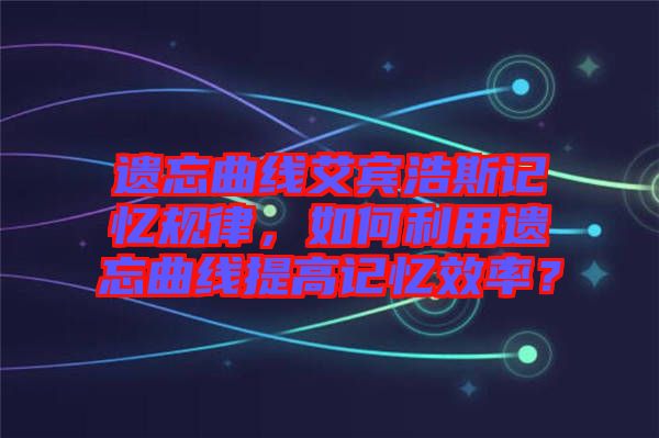 遺忘曲線艾賓浩斯記憶規律，如何利用遺忘曲線提高記憶效率？