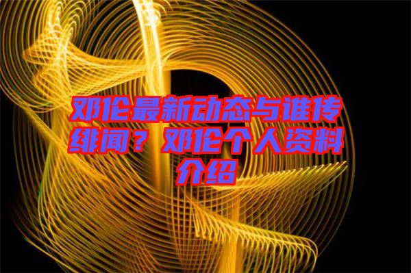鄧倫最新動態與誰傳緋聞？鄧倫個人資料介紹
