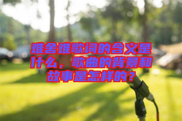 難舍難歌詞的含義是什么，歌曲的背景和故事是怎樣的？