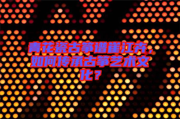 青花瓷古箏譜崔江卉，如何傳承古箏藝術文化？