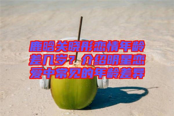 鹿晗關(guān)曉彤戀情年齡差幾歲？介紹明星戀愛中常見的年齡差異