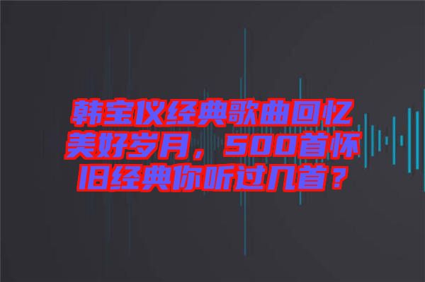 韓寶儀經(jīng)典歌曲回憶美好歲月，500首懷舊經(jīng)典你聽(tīng)過(guò)幾首？
