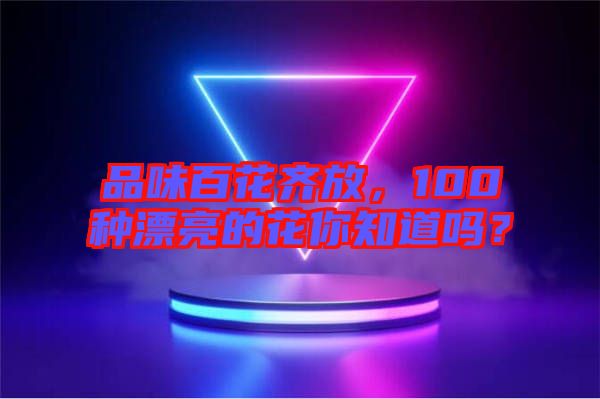 品味百花齊放，100種漂亮的花你知道嗎？