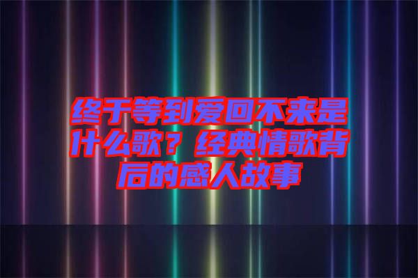 終于等到愛回不來是什么歌？經典情歌背后的感人故事