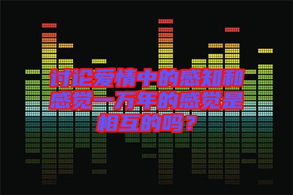 討論愛情中的感知和感覺一萬年的感覺是相互的嗎？