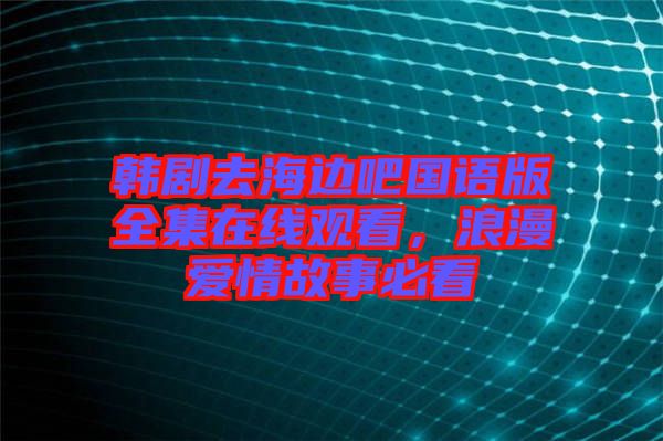 韓劇去海邊吧國語版全集在線觀看，浪漫愛情故事必看