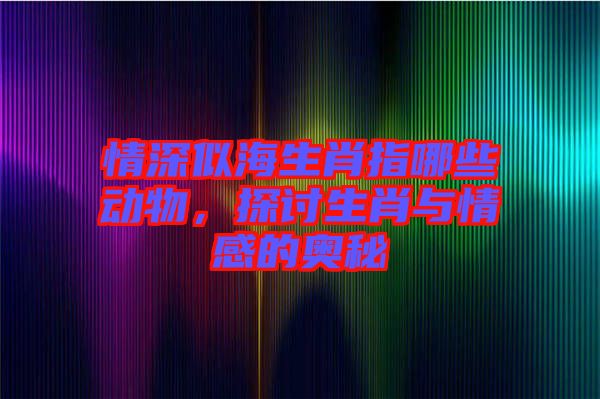 情深似海生肖指哪些動物，探討生肖與情感的奧秘