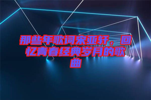那些年歌詞宋亞軒，回憶青春經(jīng)典歲月的歌曲