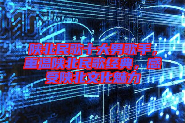 陜北民歌十大男歌手，重溫陜北民歌經典，感受陜北文化魅力