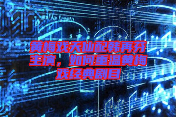 黃梅戲天仙配韓再芬主演，如何重溫黃梅戲經典劇目