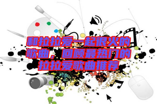 和拉拉愛一起很火的歌曲，回顧最熱門的拉拉愛歌曲推薦