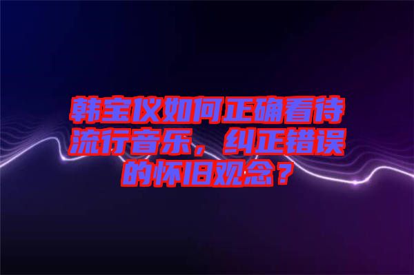 韓寶儀如何正確看待流行音樂，糾正錯誤的懷舊觀念？