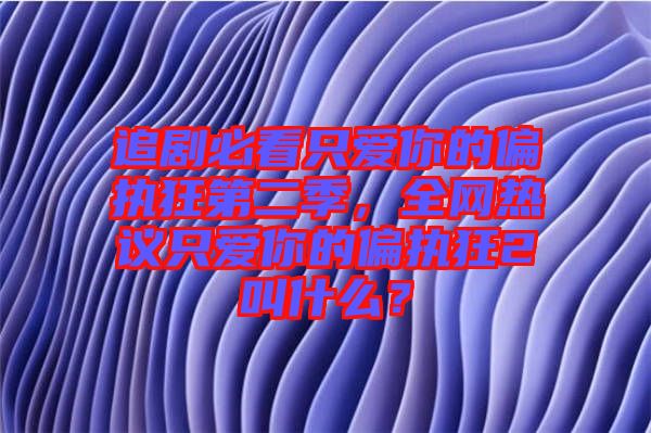 追劇必看只愛你的偏執(zhí)狂第二季，全網(wǎng)熱議只愛你的偏執(zhí)狂2叫什么？