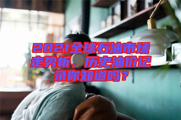 2021全球石油市場走勢析，歷史油價記錄你知道嗎？