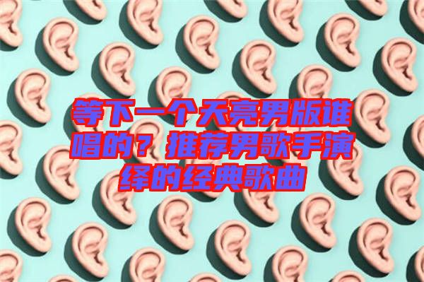 等下一個天亮男版誰唱的？推薦男歌手演繹的經典歌曲