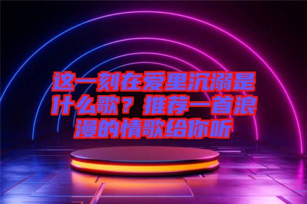 這一刻在愛里沉溺是什么歌？推薦一首浪漫的情歌給你聽