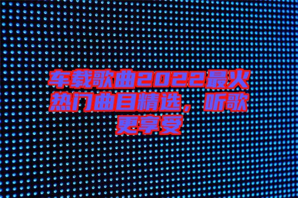 車載歌曲2022最火熱門曲目精選，聽歌更享受