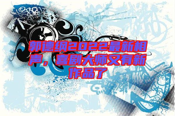 郭德綱2022最新相聲，喜劇大師又有新作品了