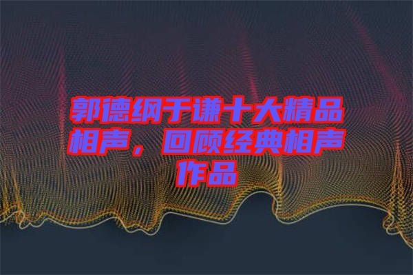 郭德綱于謙十大精品相聲，回顧經典相聲作品