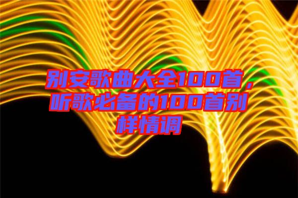 別安歌曲大全100首，聽歌必備的100首別樣情調